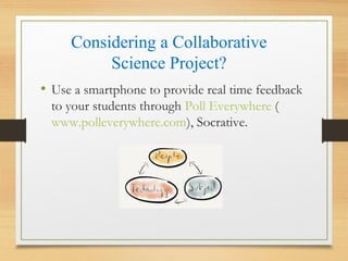 Considering a Collaborative
Science Project?
• Use a smartphone to provide real time feedback
to your students through Poll Everywhere (
www.polleverywhere.com), Socrative.
 