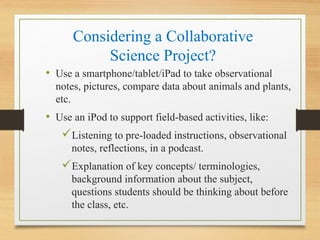 Considering a Collaborative
Science Project?
• Use a smartphone/tablet/iPad to take observational
notes, pictures, compare data about animals and plants,
etc.
• Use an iPod to support field-based activities, like:
Listening to pre-loaded instructions, observational
notes, reflections, in a podcast.
Explanation of key concepts/ terminologies,
background information about the subject,
questions students should be thinking about before
the class, etc.
 