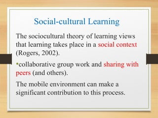 Social-cultural Learning
The sociocultural theory of learning views
that learning takes place in a social context
(Rogers, 2002).
•collaborative group work and sharing with
peers (and others).
The mobile environment can make a
significant contribution to this process.
 
