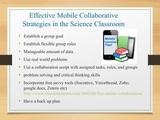 Effective Mobile Collaborative
Strategies in the Science Classroom
• Establish a group goal
• Establish flexible group rules
• Manageable amount of data
• Use real world problems
• Use a collaboration script with assigned tasks, roles, and groups
• problem solving and critical thinking skills
• Incorporate free savvy tools (Socrative, Voicethread, Zoho,
google docs, Zotero etc)
http://www.missiontolearn.com/2009/08/free-online-collaboration/
• Have a back up plan
 