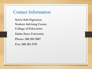 Contact Information
Sylvia Suh-Ngounou
Student Advising Center
College of Education
Idaho State University
Phone: 208 282 5887
Fax: 208 282 3791
 