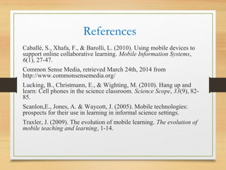 References
Caballé, S., Xhafa, F., & Barolli, L. (2010). Using mobile devices to
support online collaborative learning. Mobile Information Systems,
6(1), 27-47.
Common Sense Media, retrieved March 24th, 2014 from
http://www.commonsensemedia.org/
Lucking, B., Christmann, E., & Wighting, M. (2010). Hang up and
learn: Cell phones in the science classroom. Science Scope, 33(9), 82-
85.
Scanlon,E., Jones, A. & Waycott, J. (2005). Mobile technologies:
prospects for their use in learning in informal science settings.
Traxler, J. (2009). The evolution of mobile learning. The evolution of
mobile teaching and learning, 1-14.
 