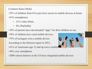 Common Sense Media
•52% of children from 0-8 years have access to mobile devices at home.
•41% smartphones
• 21% video iPods,
• 8% iPad/tablet
•29% of parents have downloaded “apps” for their children to use.
•38% of children have used mobile devices.
•75% of teenagers own a mobile device.
According to the Horizon report in 2012,
•61% of Americans age 12 and up own a mobile device,
•44% own smartphone
•2000 school districts in the US have integrated mobile devices
 