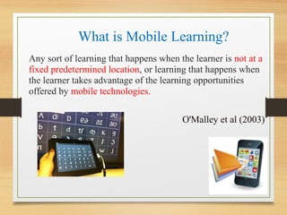 What is Mobile Learning?
Any sort of learning that happens when the learner is not at a
fixed predetermined location, or learning that happens when
the learner takes advantage of the learning opportunities
offered by mobile technologies.
O'Malley et al (2003)
 