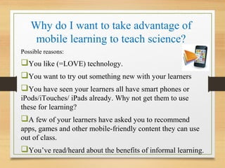 Why do I want to take advantage of
mobile learning to teach science?
Possible reasons:
You like (=LOVE) technology.
You want to try out something new with your learners
You have seen your learners all have smart phones or
iPods/iTouches/ iPads already. Why not get them to use
these for learning?
A few of your learners have asked you to recommend
apps, games and other mobile-friendly content they can use
out of class.
You’ve read/heard about the benefits of informal learning.
 