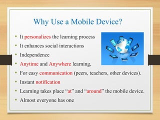 Why Use a Mobile Device?
• It personalizes the learning process
• It enhances social interactions
• Independence
• Anytime and Anywhere learning,
• For easy communication (peers, teachers, other devices).
• Instant notification
• Learning takes place “at” and “around” the mobile device.
• Almost everyone has one
 