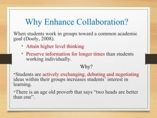 Why Enhance Collaboration?
When students work in groups toward a common academic
goal (Dooly, 2008).
• Attain higher level thinking
• Preserve information for longer times than students
working individually.
Why?
•Students are actively exchanging, debating and negotiating
ideas within their groups increases students’ interest in
learning.
•There is an age old proverb that says “two heads are better
than one”.
 