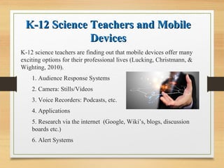 K-12 Science Teachers and MobileK-12 Science Teachers and Mobile
DevicesDevices
K-12 science teachers are finding out that mobile devices offer many
exciting options for their professional lives (Lucking, Christmann, &
Wighting, 2010).
1. Audience Response Systems
2. Camera: Stills/Videos
3. Voice Recorders: Podcasts, etc.
4. Applications
5. Research via the internet (Google, Wiki’s, blogs, discussion
boards etc.)
6. Alert Systems
 