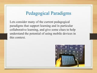 Pedagogical Paradigms
Lets consider many of the current pedagogical
paradigms that support learning and in particular
collaborative learning, and give some clues to help
understand the potential of using mobile devices in
this context.
 