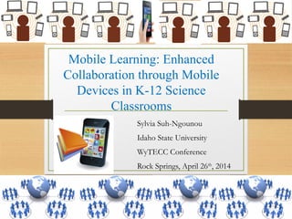 Mobile Learning: Enhanced
Collaboration through Mobile
Devices in K-12 Science
Classrooms
Sylvia Suh-Ngounou
Idaho State University
WyTECC Conference
Rock Springs, April 26th
, 2014
 