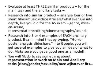 • Evaluate at least THREE similar products – for the
main task and the ancillary tasks –
• Research into similar product – analyse four or five
short films/music videos/trailers/whatever. Go into
depth, like you did for the AS exam – genre, mise-
en-scene,
representation/editing/cinematography/sound.
• Research into 3 or 4 examples of EACH ancillary
product. Bear in mind that by typing, “Horror
poster analysis slideshare,” into Google, you will
get several examples to give you an idea of what to
do. Make sure you get a good one as a model!
• You will NEED to say something about
representation in work on Main and Ancillary
tasks (class/gender/sexuality/race wjhatever fits…
 