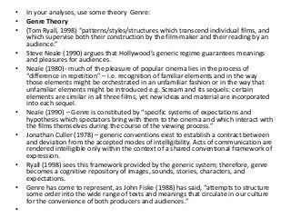 • In your analyses, use some theory Genre:
• Genre Theory
• (Tom Ryall, 1998) “patterns/styles/structures which transcend individual films, and
which supervise both their construction by the film-maker and their reading by an
audience.”
• Steve Neale (1990) argues that Hollywood’s generic regime guarantees meanings
and pleasures for audiences.
• Neale (1980)- much of the pleasure of popular cinema lies in the process of
“difference in repetition” – i.e. recognition of familiar elements and in the way
those elements might be orchestrated in an unfamiliar fashion or in the way that
unfamiliar elements might be introduced e.g. Scream and its sequels: certain
elements are similar in all three films, yet new ideas and material are incorporated
into each sequel.
• Neale (1990) – Genre is constituted by “specific systems of expectations and
hypothesis which spectators bring with them to the cinema and which interact with
the films themselves during the course of the viewing process.”
• Jonathan Culler (1978) – generic conventions exist to establish a contract between
and deviation from the accepted modes of intelligibility. Acts of communication are
rendered intelligible only within the context of a shared conventional framework of
expression.
• Ryall (1998) sees this framework provided by the generic system; therefore, genre
becomes a cognitive repository of images, sounds, stories, characters, and
expectations.
• Genre has come to represent, as John Fiske (1988) has said, “attempts to structure
some order into the wide range of texts and meanings that circulate in our culture
for the convenience of both producers and audiences.”
•
 