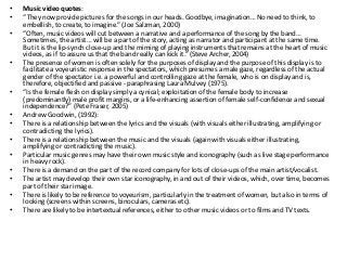 • Music video quotes:
• “They now provide pictures for the songs in our heads. Goodbye, imagination… No need to think, to
embellish, to create, to imagine.” (Joe Salzman, 2000)
• “Often, music videos will cut between a narrative and a performance of the song by the band…
Sometimes, the artist… will be a part of the story, acting as narrator and participant at the same time.
But it is the lip-synch close-up and the miming of playing instruments that remains at the heart of music
videos, as if to assure us that the band really can kick it.” (Steve Archer, 2004)
• The presence of women is often solely for the purposes of display and the purpose of this display is to
facilitate a voyeuristic response in the spectators, which presumes a male gaze, regardless of the actual
gender of the spectator i.e. a powerful and controlling gaze at the female, who is on display and is,
therefore, objectified and passive - paraphrasing Laura Mulvey (1975).
• “Is the female flesh on display simply a cynical; exploitation of the female body to increase
(predominantly) male profit margins, or a life-enhancing assertion of female self-confidence and sexual
independence?” (Pete Fraser, 2005)
• Andrew Goodwin, (1992):
• There is a relationship between the lyrics and the visuals (with visuals either illustrating, amplifying or
contradicting the lyrics).
• There is a relationship between the music and the visuals (again with visuals either illustrating,
amplifying or contradicting the music).
• Particular music genres may have their own music style and iconography (such as live stage performance
in heavy rock).
• There is a demand on the part of the record company for lots of close-ups of the main artist/vocalist.
• The artist may develop their own star iconography, in and out of their videos, which, over time, becomes
part of their star image.
• There is likely to be reference to voyeurism, particularly in the treatment of women, but also in terms of
looking (screens within screens, binoculars, cameras etc).
• There are likely to be intertextual references, either to other music videos or to films and TV texts.
 