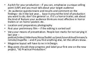 • A pitch for your production – if you can, emphasise a unique selling
point (USP) and you must talk about your target audience
• An audience questionnaire and results and comment on the
findings– do it like last year... base it around the kind of production
you want to do; don’t be general i.e. if it’s a horror trailer, ask about
the kind of feature your audience think are most effective in horror
trailers or on horror posters etc.
• Location and preparatory photography
• Post your preliminary film – if the editing is sorted out!
• Vary your means of presentation. People lost marks for not varying it
last year –
podcast/video/slideshare/kizoa/bubbl.us/prezi/soundcloud/emaze/a
nimoto/stupeflix – and if you find anything else, let the others know.
• Magazine layout will have to ne in InDesign.
• Blog posts should show progress and label your first one on the new
project, “A2 Practical Production.”
 