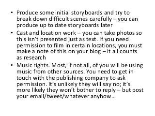 • Produce some initial storyboards and try to
break down difficult scenes carefully – you can
produce up to date storyboards later
• Cast and location work – you can take photos so
this isn’t presented just as text. If you need
permission to film in certain locations, you must
make a note of this on your blog – it all counts
as research
• Music rights. Most, if not all, of you will be using
music from other sources. You need to get in
touch with the publishing company to ask
permission. It’s unlikely they will say no; it’s
more likely they won’t bother to reply – but post
your email/tweet/whatever anyhow…
 