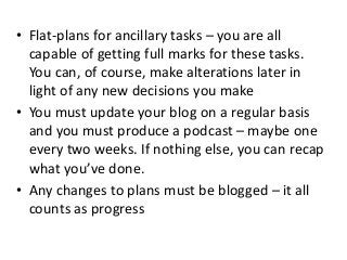 • Flat-plans for ancillary tasks – you are all
capable of getting full marks for these tasks.
You can, of course, make alterations later in
light of any new decisions you make
• You must update your blog on a regular basis
and you must produce a podcast – maybe one
every two weeks. If nothing else, you can recap
what you’ve done.
• Any changes to plans must be blogged – it all
counts as progress
 