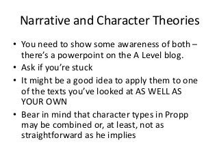 Narrative and Character Theories
• You need to show some awareness of both –
there’s a powerpoint on the A Level blog.
• Ask if you’re stuck
• It might be a good idea to apply them to one
of the texts you’ve looked at AS WELL AS
YOUR OWN
• Bear in mind that character types in Propp
may be combined or, at least, not as
straightforward as he implies
 