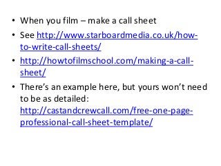 • When you film – make a call sheet
• See http://www.starboardmedia.co.uk/how-
to-write-call-sheets/
• http://howtofilmschool.com/making-a-call-
sheet/
• There’s an example here, but yours won’t need
to be as detailed:
http://castandcrewcall.com/free-one-page-
professional-call-sheet-template/
 
