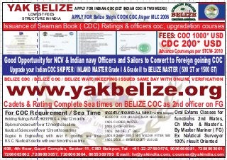 YAK BELIZE APPLY FOR INDIAN CDC(GET INDIAN CDC IN TWO WEEKS) 
LOWEST FEES 
STRUCTURE IN INDIA 
APPLY FOR Belize Ship’s COOK COC As per MLC 2006 
Issuance of Seaman Book ( CDC) Ratings & officers coc, upgradation courses 
FEES: COC 1000* USD 
CDC 200* USD 
Advance Courses as per STCW- 2010 
Good Opportunity for NCV & Indian navy Officers and Sailors to Convert to Foreign goining COC 
Upgrade your Indian COC SKIPPER / INLAND MASTER Grade I & Grade II to BELIZE MASTER ( 500 GT or 1500 GT) 
BELIZE CDC / BELIZE COC / BELIZE WATCHKEEPING ISSUED SAME DAY WITH ONLINE VERIFICATION www.yakbelize.org 
Cadets & Rating Complete Sea times on BELIZE COC as 2nd officer on FG 
For COC Requirement / Sea Time 
Holding Ratings WATCHKEEPING + over 12 months 
Diploma holders with over 12 months sea time 
Nautical Science with over 12 months sea time 
Degree in Engineering with over 6 months sea time 
B.S.C. Nautical Science with over 6 months sea time 
URGENTLY REQUIRED ALL RANKS For RPSL Company 
BELIZE COC / CDC HOLDER SALARY NEGOTIABLE 
2 NOS. CH/ENGR/ MASTER- 
2 NOS. CH/OFF-2nd ENG - 
RD 3 NOS. 2ND OFF / 3 ENG – 
1 NOS. BOSUN - 2000 2 NOS. WELDER / FITTER 1800 
4 NOS. DECK / ENGINE CADET - 350 USD 
Oral Exams Classes for 
functions 2nd Mates, 
Ch Mate & Master’s. 
By Master Mariner ( FG) 
Ex Nautical Surveyor 
100% result Oriented 
408, 4th floor, Gauri Complex, Sector-11, CBD Belapur, Tel - +91-22-27580576, 9096666081, 7208003061, 
7208003062 ,7208003057, 7208003064, 8655369789 Email: hr@yakindia.com, courses@yakindia.com 
