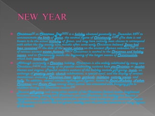 NEW  YEARChristmas[3] or Christmas Day[4][5] is a holiday observed generally on December 25[6] to commemorate the birth of Jesus, the central figure of Christianity.[7][8] The date is not known to be the actual birthday of Jesus, and may have initially been chosen to correspond with either the day exactly nine months after some early Christians believed Jesus had been conceived,[9] the date of the winter solstice on the ancient Roman calendar,[10] or one of various ancient winter festivals.[9][11] Christmas is central to the Christmas and holiday season, and in Christianity marks the beginning of the larger season of Christmastide, which lasts twelve days.[12]Although nominally a Christian holiday, Christmas is also widely celebrated by many non-Christians,[1][13] and many of its popular celebratory customs have pre-Christian or secular themes and origins. Popular modern customs of the holiday include gift-giving, music, an exchange of greeting cards, church celebrations, a special meal, and the display of various decorations; including Christmas trees, lights, garlands, mistletoe, nativity scenes, and holly. In addition, several similar mythological figures, known as Saint Nicholas, Father Christmas and Santa Claus among other names, are associated with bringing gifts to children during the Christmas season.[14]Because gift-giving and many other aspects of the Christmas festival involve heightened economic activity among both Christians and non-Christians, the holiday has become a significant event and a key sales period for retailers and businesses. The economic impact of Christmas is a factor that has grown steadily over the past few centuries in many regions of the world.