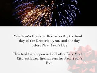 New Year's Eve is on December 31, the final day of the Gregorian year, and the day before New Year's Day This tradition began in 1907 after New York City outlawed firecrackers for New Year’s Eve.