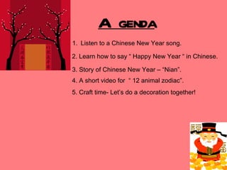 Agenda ,[object Object],2. Learn how to say “ Happy New Year “ in Chinese. 3. Story of Chinese New Year – “Nian”. 4. A short video for  “ 12 animal zodiac”. 5. Craft time- Let’s do a decoration together! 