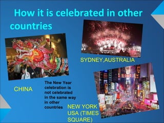 How it is celebrated in other
countries
CHINA
SYDNEY,AUSTRALIA
NEW YORK
USA (TIMES
SQUARE)
The New Year
celebration is
not celebrated
in the same way
in other
countries