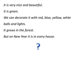 It is very nice and beautiful.
It is green.
We can decorate it with red, blue, yellow, white
balls and lights.
It grows in the forest.
But on New Year it is in every house.
 
