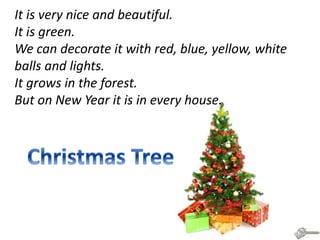 It is very nice and beautiful.
It is green.
We can decorate it with red, blue, yellow, white
balls and lights.
It grows in the forest.
But on New Year it is in every house.
 