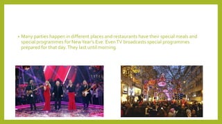 • Many parties happen in different places and restaurants have their special meals and
special programmes for NewYear’s Eve. EvenTV broadcasts special programmes
prepared for that day.They last until morning.