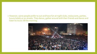 • However, some people prefer to out and have fun at night clubs, restaurants, parties,
luxury hotels or on streets.They dance, gather around with their friends and dance and
listen to music till the morning.