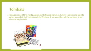 Tombala
• Tombala is one of the most popular and trafitional games inTurkey. Families and friends
gather around at their homes and playTombala. If you complete all the numbers, then
you must say «Çinko»
