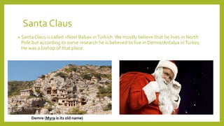 Santa Claus
• Santa Claus is called «Noel Baba» inTurkish. We mostly believe that he lives in North
Pole but according to some research he is believed to live in Demre/Antalya inTurkey.
He was a bishop of that place.
Demre (Myra is its old name)