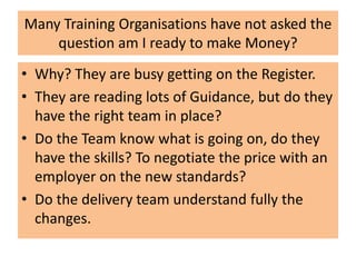 Many Training Organisations have not asked the
question am I ready to make Money?
• Why? They are busy getting on the Register.
• They are reading lots of Guidance, but do they
have the right team in place?
• Do the Team know what is going on, do they
have the skills? To negotiate the price with an
employer on the new standards?
• Do the delivery team understand fully the
changes.
 