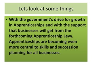 Lets look at some things
• With the government’s drive for growth
in Apprenticeships and with the support
that businesses will get from the
forthcoming Apprenticeship Levy.
Apprenticeships are becoming even
more central to skills and succession
planning for all businesses.
 