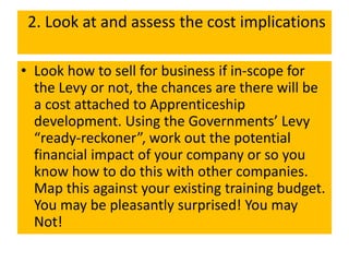 2. Look at and assess the cost implications
• Look how to sell for business if in-scope for
the Levy or not, the chances are there will be
a cost attached to Apprenticeship
development. Using the Governments’ Levy
“ready-reckoner”, work out the potential
financial impact of your company or so you
know how to do this with other companies.
Map this against your existing training budget.
You may be pleasantly surprised! You may
Not!
 