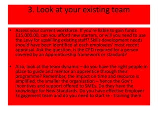 3. Look at your existing team
• Assess your current workforce. If you’re liable to gain funds
£15,000.00, can you afford new starters, or will you need to use
the Levy for upskilling existing staff? Skills development needs
should have been identified at each employees’ most recent
appraisal. Ask the question, is the CPD required for a person
covered by an Apprenticeship framework or standard?
• Also, look at the team dynamic – do you have the right people in
place to guide and mentor an apprentice through their
programme? Remember, the impact on time and resource is
amplified, the smaller the organisation – hence the Gov’t
incentives and support offered to SMEs. Do they have the
knowledge for New Standards. Do you have effective Employer
Engagement team and do you need to start re - training them.
 