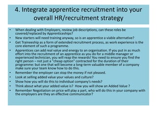 4. Integrate apprentice recruitment into your
overall HR/recruitment strategy
• When dealing with Employers, review job descriptions, can these roles be
covered/replaced by Apprenticeships?
• New starters will need training anyway, so is an apprentice a viable alternative?
• Get Traineeship as a form of extended recruitment process, as work experience is the
core element of such a programme.
• Apprentices can add real value and energy to an organisation. If you put in as much
effort into the recruitment of an apprentice as you do for a middle manager or
experienced technician, you will reap the rewards! You need to ensure you find the
right person – not just a "cheap option" contracted for the duration of their
programme: but one that will become a long-term valuable member of a company
make sure your team know how to do this.
• Remember the employer can stop the money if not pleased.
• Look at selling added value your values and culture?
• Show how you will do this to individual company’s needs?
• Think about what your added value is? How you will show an Added Value ?
• Remember Negotiation on price will play a part, who will do this in your company with
the employers are they an effective communicator?
 