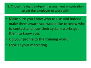 5. Chose the right end-point assessment organisation
to get the employer to work with
• Make sure you know who to use and indeed
make them aware you would like to know who
to contact and how their system works get
them to know you.
• Up your profile to the training world.
• Look at your marketing.
 