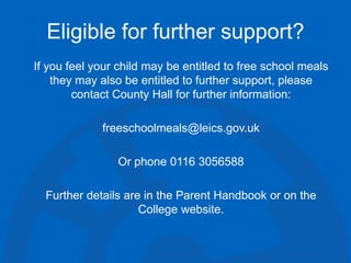 Eligible for further support?
If you feel your child may be entitled to free school meals
they may also be entitled to further support, please
contact County Hall for further information:
freeschoolmeals@leics.gov.uk
Or phone 0116 3056588
Further details are in the Parent Handbook or on the
College website.
 