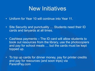 New Initiatives
• Uniform for Year 10 will continue into Year 11.
• Site Security and punctuality … Students need their ID
cards and lanyards at all times.
• Cashless payments – The ID card will allow students to
book out resources from the library, use the photocopiers
and pay for school meals … but the cards must be kept
topped up.
• To top up cards for dinner money, pay for printer credits
and pay for resources (and soon trips) via
ParentPay.com
 