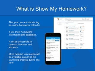 What is Show My Homework?
This year, we are introducing
an online homework calendar.
It will show homework
information and deadlines.
It will be accessible to
parents, teachers and
students.
More detailed information will
be available as part of the
launching process during this
term.
 