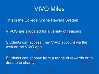 VIVO Miles
This is the College Online Reward System
VIVOS are allocated for a variety of reasons
Students can access their VIVO account via the
web or the VIVO app
Students can choose from a range of rewards or to
donate to charity
 