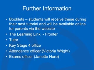 Further Information
• Booklets – students will receive these during
their next tutorial and will be available online
for parents via the website
• The Learning Link - Fronter
• Tutor
• Key Stage 4 office
• Attendance officer (Victoria Wright)
• Exams officer (Janette Hare)
 