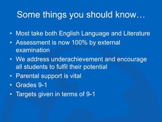 Some things you should know…
• Most take both English Language and Literature
• Assessment is now 100% by external
examination
• We address underachievement and encourage
all students to fulfil their potential
• Parental support is vital
• Grades 9-1
• Targets given in terms of 9-1
 