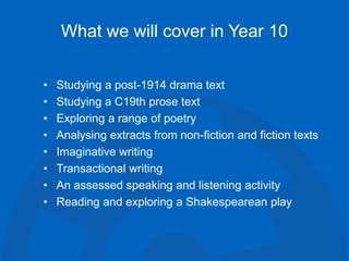 What we will cover in Year 10
• Studying a post-1914 drama text
• Studying a C19th prose text
• Exploring a range of poetry
• Analysing extracts from non-fiction and fiction texts
• Imaginative writing
• Transactional writing
• An assessed speaking and listening activity
• Reading and exploring a Shakespearean play
 