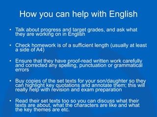 How you can help with English
• Talk about progress and target grades, and ask what
they are working on in English
• Check homework is of a sufficient length (usually at least
a side of A4)
• Ensure that they have proof-read written work carefully
and corrected any spelling, punctuation or grammatical
errors
• Buy copies of the set texts for your son/daughter so they
can highlight key quotations and annotate them; this will
really help with revision and exam preparation
• Read their set texts too so you can discuss what their
texts are about, what the characters are like and what
the key themes are etc.
 