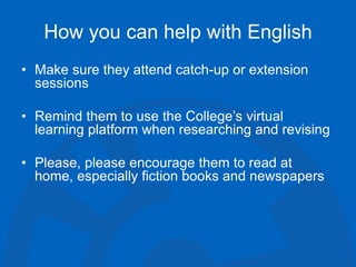 How you can help with English
• Make sure they attend catch-up or extension
sessions
• Remind them to use the College’s virtual
learning platform when researching and revising
• Please, please encourage them to read at
home, especially fiction books and newspapers
 