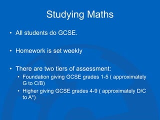 Studying Maths
• All students do GCSE.
• Homework is set weekly
• There are two tiers of assessment:
• Foundation giving GCSE grades 1-5 ( approximately
G to C/B)
• Higher giving GCSE grades 4-9 ( approximately D/C
to A*)
 