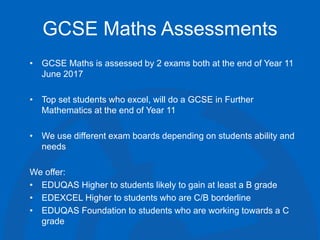 GCSE Maths Assessments
• GCSE Maths is assessed by 2 exams both at the end of Year 11
June 2017
• Top set students who excel, will do a GCSE in Further
Mathematics at the end of Year 11
• We use different exam boards depending on students ability and
needs
We offer:
• EDUQAS Higher to students likely to gain at least a B grade
• EDEXCEL Higher to students who are C/B borderline
• EDUQAS Foundation to students who are working towards a C
grade
 